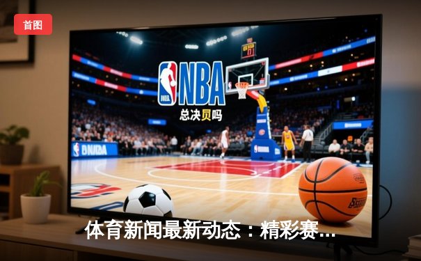 体育新闻最新动态：精彩赛事回顾