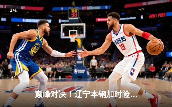 巅峰对决！辽宁本钢加时险胜广东宏远，赵继伟33+8+5主宰天王山之战 - 2