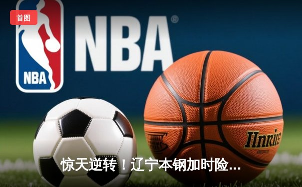 惊天逆转！辽宁本钢加时险胜广东宏远，赵继伟37分主宰辽粤大战