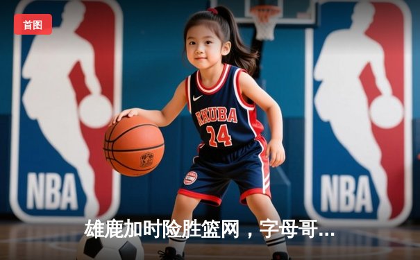 雄鹿加时险胜篮网，字母哥44分14篮板制霸内线，杜兰特空砍32分