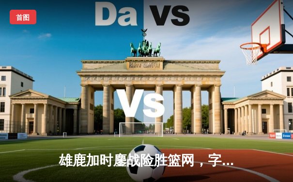 雄鹿加时鏖战险胜篮网，字母哥44+14+6主宰关键时刻